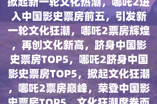 哪吒2进入中国影史票房前五，掀起新一轮文化热潮，哪吒2进入中国影史票房前五，引发新一轮文化狂潮，哪吒2票房辉煌，再创文化新高，跻身中国影史票房TOP5，哪吒2跻身中国影史票房TOP5，掀起文化狂潮，哪吒2票房巅峰，荣登中国影史票房TOP5，文化狂潮席卷而来