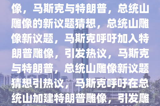 马斯克，总统山应有特朗普雕像，马斯克与特朗普，总统山雕像的新议题猜想，总统山雕像新议题，马斯克呼吁加入特朗普雕像，引发热议，马斯克与特朗普，总统山雕像新议题猜想引热议，马斯克呼吁在总统山加建特朗普雕像，引发雕像议题新猜想热议