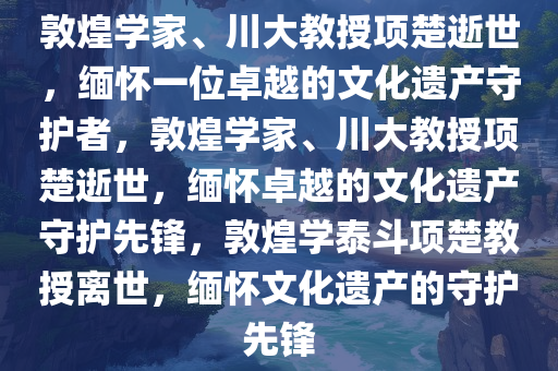 敦煌学家、川大教授项楚逝世，缅怀一位卓越的文化遗产守护者，敦煌学家、川大教授项楚逝世，缅怀卓越的文化遗产守护先锋，敦煌学泰斗项楚教授离世，缅怀文化遗产的守护先锋