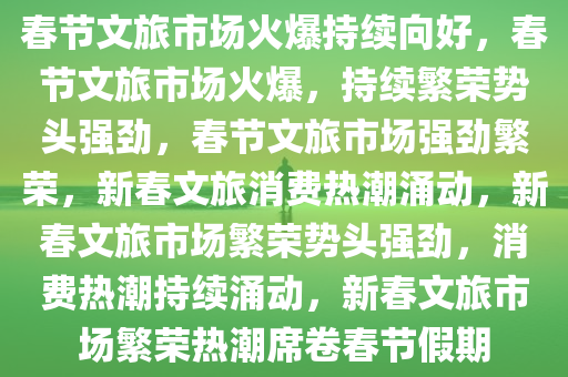 春节文旅市场火爆持续向好，春节文旅市场火爆，持续繁荣势头强劲，春节文旅市场强劲繁荣，新春文旅消费热潮涌动，新春文旅市场繁荣势头强劲，消费热潮持续涌动，新春文旅市场繁荣热潮席卷春节假期