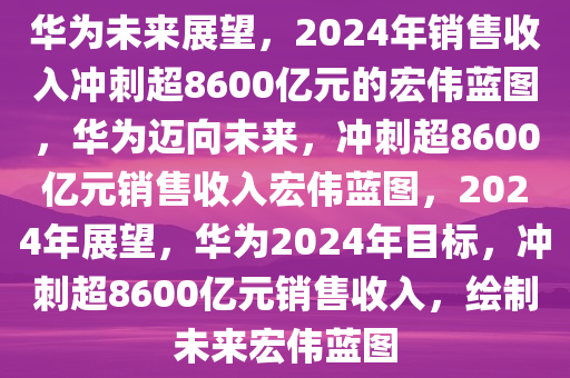 华为未来展望，2024年销售收入冲刺超8600亿元的宏伟蓝图，华为迈向未来，冲刺超8600亿元销售收入宏伟蓝图，2024年展望，华为2024年目标，冲刺超8600亿元销售收入，绘制未来宏伟蓝图