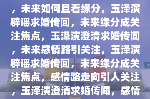 玉泽演坚决否认求婚成功传闻，未来如何且看缘分，玉泽演辟谣求婚传闻，未来缘分成关注焦点，玉泽演澄清求婚传闻，未来感情路引关注，玉泽演辟谣求婚传闻，未来缘分成关注焦点，感情路走向引人关注，玉泽演澄清求婚传闻，感情路走向成焦点