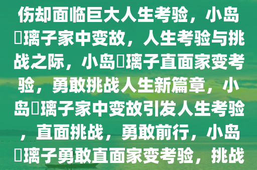 小岛瑠璃子家中突发变故，受轻伤却面临巨大人生考验，小岛瑠璃子家中变故，人生考验与挑战之际，小岛瑠璃子直面家变考验，勇敢挑战人生新篇章，小岛瑠璃子家中变故引发人生考验，直面挑战，勇敢前行，小岛瑠璃子勇敢直面家变考验，挑战人生新篇章