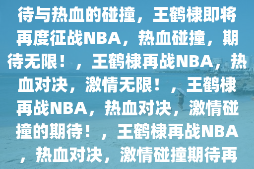 王鹤棣即将再度征战NBA，期待与热血的碰撞，王鹤棣即将再度征战NBA，热血碰撞，期待无限！，王鹤棣再战NBA，热血对决，激情无限！，王鹤棣再战NBA，热血对决，激情碰撞的期待！，王鹤棣再战NBA，热血对决，激情碰撞期待再燃！