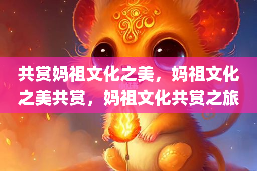 共赏妈祖文化之美，妈祖文化之美共赏，妈祖文化共赏之旅