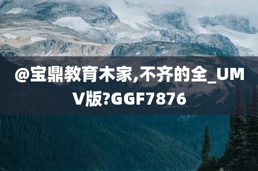 @宝鼎教育木家,不齐的全_UMV版?GGF7876