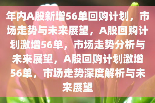 年内A股新增56单回购计划，市场走势与未来展望，A股回购计划激增56单，市场走势分析与未来展望，A股回购计划激增56单，市场走势深度解析与未来展望