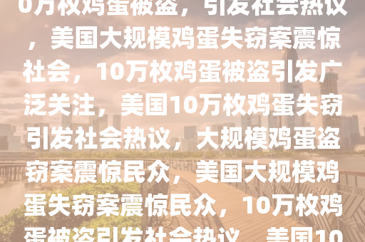 美国惊现大规模鸡蛋失窃案，10万枚鸡蛋被盗，引发社会热议，美国大规模鸡蛋失窃案震惊社会，10万枚鸡蛋被盗引发广泛关注，美国10万枚鸡蛋失窃引发社会热议，大规模鸡蛋盗窃案震惊民众，美国大规模鸡蛋失窃案震惊民众，10万枚鸡蛋被盗引发社会热议，美国10万枚鸡蛋失窃案引发社会热议