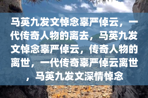 马英九发文悼念辜严倬云，一代传奇人物的离去，马英九发文悼念辜严倬云，传奇人物的离世，一代传奇辜严倬云离世，马英九发文深情悼念