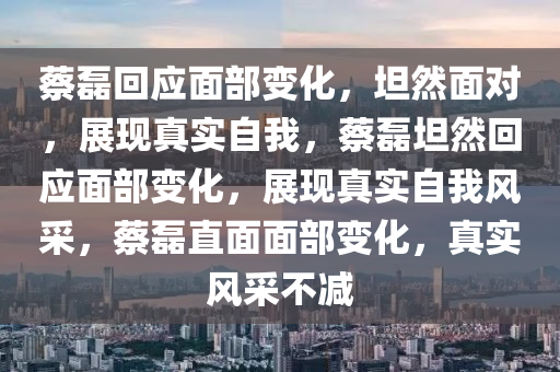 蔡磊回应面部变化，坦然面对，展现真实自我，蔡磊坦然回应面部变化，展现真实自我风采，蔡磊直面面部变化，真实风采不减