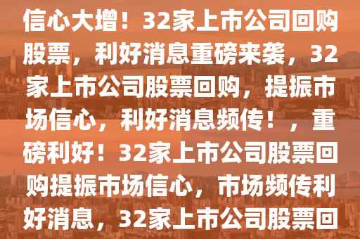 重磅利好！32家上市公司股票获回购，市场信心倍增，市场信心大增！32家上市公司回购股票，利好消息重磅来袭，32家上市公司股票回购，提振市场信心，利好消息频传！，重磅利好！32家上市公司股票回购提振市场信心，市场频传利好消息，32家上市公司股票回购引市场信心激增，利好消息接踵而至