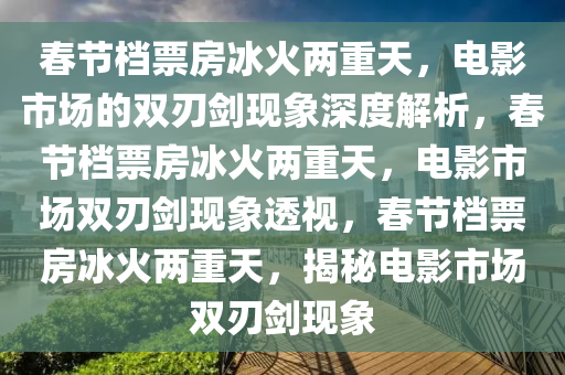 春节档票房冰火两重天，电影市场的双刃剑现象深度解析，春节档票房冰火两重天，电影市场双刃剑现象透视，春节档票房冰火两重天，揭秘电影市场双刃剑现象