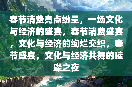 春节消费亮点纷呈，一场文化与经济的盛宴，春节消费盛宴，文化与经济的绚烂交织，春节盛宴，文化与经济共舞的璀璨之夜