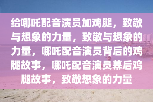给哪吒配音演员加鸡腿，致敬与想象的力量，致敬与想象的力量，哪吒配音演员背后的鸡腿故事，哪吒配音演员幕后鸡腿故事，致敬想象的力量