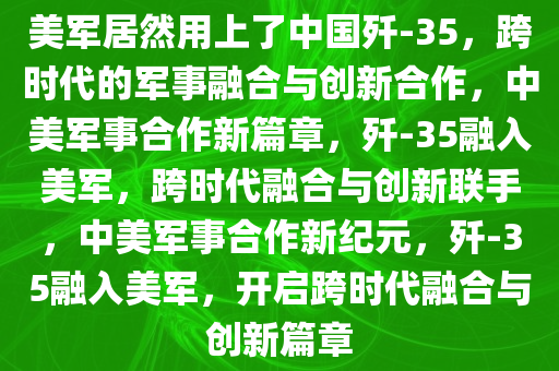美军居然用上了中国歼-35，跨时代的军事融合与创新合作，中美军事合作新篇章，歼-35融入美军，跨时代融合与创新联手，中美军事合作新纪元，歼-35融入美军，开启跨时代融合与创新篇章