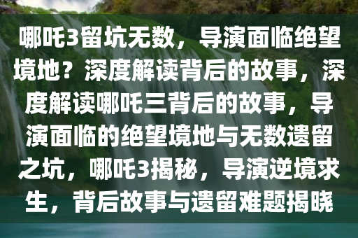 哪吒3留坑无数，导演面临绝望境地？深度解读背后的故事，深度解读哪吒三背后的故事，导演面临的绝望境地与无数遗留之坑，哪吒3揭秘，导演逆境求生，背后故事与遗留难题揭晓