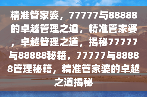 精准管家婆，77777与88888的卓越管理之道，精准管家婆，卓越管理之道，揭秘77777与88888秘籍，77777与88888管理秘籍，精准管家婆的卓越之道揭秘