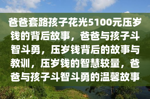 爸爸套路孩子花光5100元压岁钱的背后故事，爸爸与孩子斗智斗勇，压岁钱背后的故事与教训，压岁钱的智慧较量，爸爸与孩子斗智斗勇的温馨故事