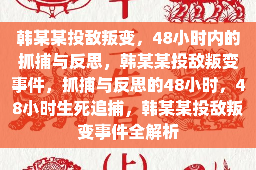 韩某某投敌叛变，48小时内的抓捕与反思，韩某某投敌叛变事件，抓捕与反思的48小时，48小时生死追捕，韩某某投敌叛变事件全解析