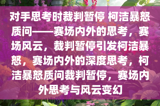 对手思考时裁判暂停 柯洁暴怒质问——赛场内外的思考，赛场风云，裁判暂停引发柯洁暴怒，赛场内外的深度思考，柯洁暴怒质问裁判暂停，赛场内外思考与风云变幻
