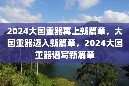 2024大国重器再上新篇章，大国重器迈入新篇章，2024大国重器谱写新篇章