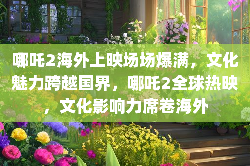 哪吒2海外上映场场爆满，文化魅力跨越国界，哪吒2全球热映，文化影响力席卷海外