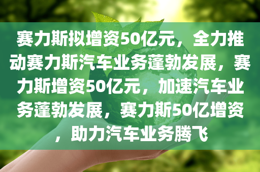 赛力斯拟增资50亿元，全力推动赛力斯汽车业务蓬勃发展，赛力斯增资50亿元，加速汽车业务蓬勃发展，赛力斯50亿增资，助力汽车业务腾飞