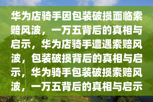 华为店骑手因包装破损面临索赔风波，一万五背后的真相与启示，华为店骑手遭遇索赔风波，包装破损背后的真相与启示，华为骑手包装破损索赔风波，一万五背后的真相与启示