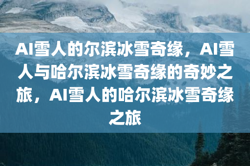 AI雪人的尔滨冰雪奇缘，AI雪人与哈尔滨冰雪奇缘的奇妙之旅，AI雪人的哈尔滨冰雪奇缘之旅