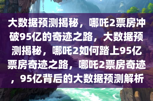 大数据预测揭秘，哪吒2票房冲破95亿的奇迹之路，大数据预测揭秘，哪吒2如何踏上95亿票房奇迹之路，哪吒2票房奇迹，95亿背后的大数据预测解析