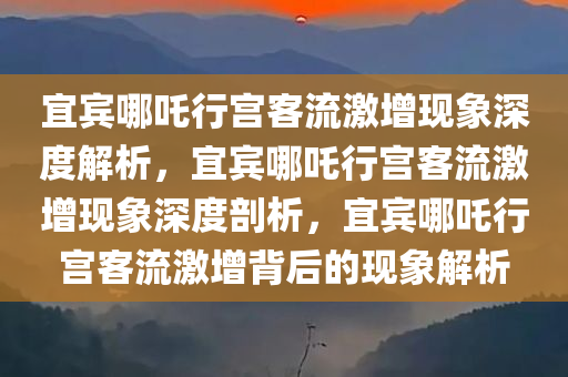 宜宾哪吒行宫客流激增现象深度解析，宜宾哪吒行宫客流激增现象深度剖析，宜宾哪吒行宫客流激增背后的现象解析