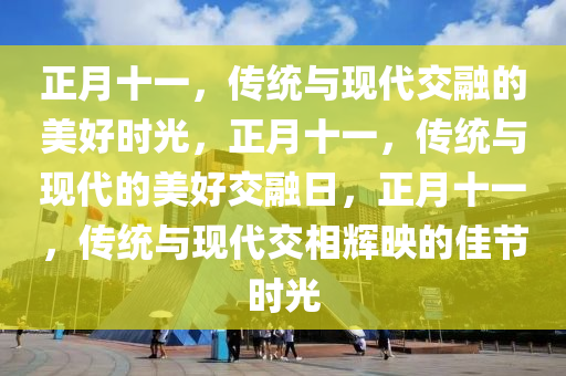 正月十一，传统与现代交融的美好时光，正月十一，传统与现代的美好交融日，正月十一，传统与现代交相辉映的佳节时光