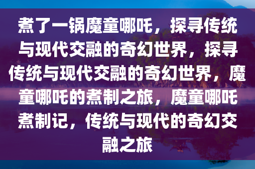 煮了一锅魔童哪吒，探寻传统与现代交融的奇幻世界，探寻传统与现代交融的奇幻世界，魔童哪吒的煮制之旅，魔童哪吒煮制记，传统与现代的奇幻交融之旅