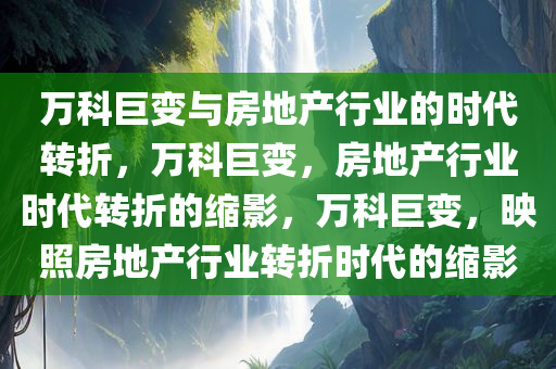 万科巨变与房地产行业的时代转折，万科巨变，房地产行业时代转折的缩影，万科巨变，映照房地产行业转折时代的缩影