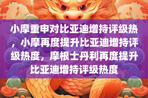 小摩重申对比亚迪增持评级热，小摩再度提升比亚迪增持评级热度，摩根士丹利再度提升比亚迪增持评级热度