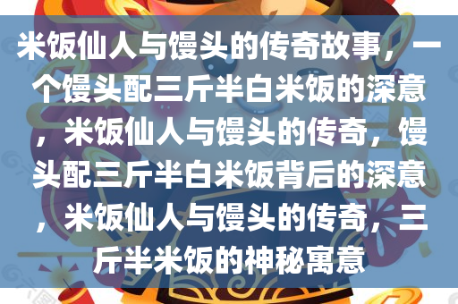 米饭仙人与馒头的传奇故事，一个馒头配三斤半白米饭的深意，米饭仙人与馒头的传奇，馒头配三斤半白米饭背后的深意，米饭仙人与馒头的传奇，三斤半米饭的神秘寓意