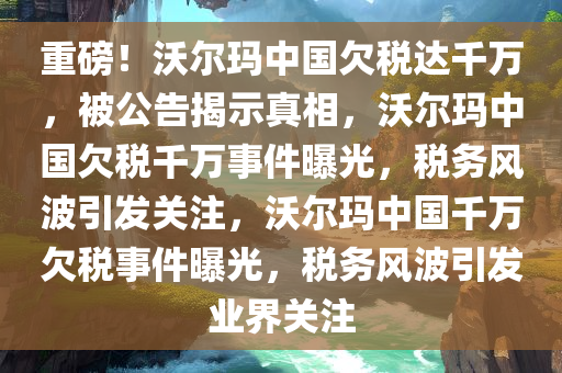 重磅！沃尔玛中国欠税达千万，被公告揭示真相，沃尔玛中国欠税千万事件曝光，税务风波引发关注，沃尔玛中国千万欠税事件曝光，税务风波引发业界关注