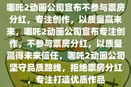 哪吒2动画公司宣布不参与票房分红，专注创作，以质量赢未来，哪吒2动画公司宣布专注创作，不参与票房分红，以质量赢得未来信任，哪吒2动画公司坚守品质路线，拒绝票房分红，专注打造优质作品