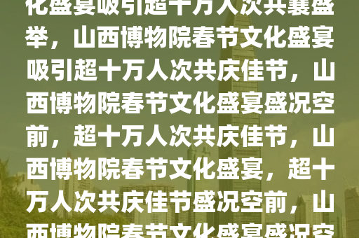 山西博物院春节接待盛况，文化盛宴吸引超十万人次共襄盛举，山西博物院春节文化盛宴吸引超十万人次共庆佳节，山西博物院春节文化盛宴盛况空前，超十万人次共庆佳节，山西博物院春节文化盛宴，超十万人次共庆佳节盛况空前，山西博物院春节文化盛宴盛况空前，十万人次共庆佳节