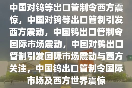 中国对钨等出口管制令西方震惊，中国对钨等出口管制引发西方震动，中国钨出口管制令国际市场震动，中国对钨出口管制引发国际市场震动与西方关注，中国钨出口管制令国际市场及西方世界震惊