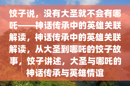 饺子说，没有大圣就不会有哪吒——神话传承中的英雄关联解读，神话传承中的英雄关联解读，从大圣到哪吒的饺子故事，饺子讲述，大圣与哪吒的神话传承与英雄情谊