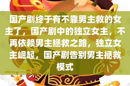国产剧终于有不靠男主救的女主了，国产剧中的独立女主，不再依赖男主拯救之路，独立女主崛起，国产剧告别男主拯救模式