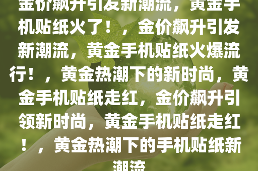 金价飙升引发新潮流，黄金手机贴纸火了！，金价飙升引发新潮流，黄金手机贴纸火爆流行！，黄金热潮下的新时尚，黄金手机贴纸走红，金价飙升引领新时尚，黄金手机贴纸走红！，黄金热潮下的手机贴纸新潮流