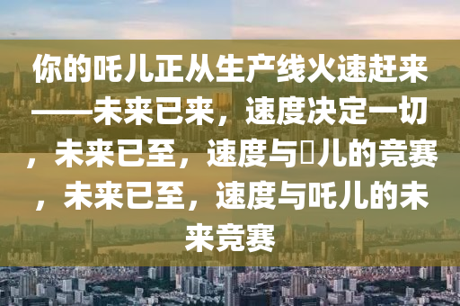 你的吒儿正从生产线火速赶来——未来已来，速度决定一切，未来已至，速度与孒儿的竞赛，未来已至，速度与吒儿的未来竞赛