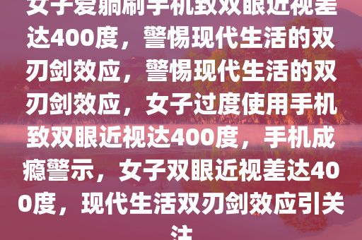 女子爱躺刷手机致双眼近视差达400度，警惕现代生活的双刃剑效应，警惕现代生活的双刃剑效应，女子过度使用手机致双眼近视达400度，手机成瘾警示，女子双眼近视差达400度，现代生活双刃剑效应引关注
