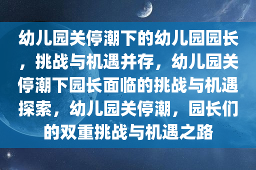 幼儿园关停潮下的幼儿园园长，挑战与机遇并存，幼儿园关停潮下园长面临的挑战与机遇探索，幼儿园关停潮，园长们的双重挑战与机遇之路