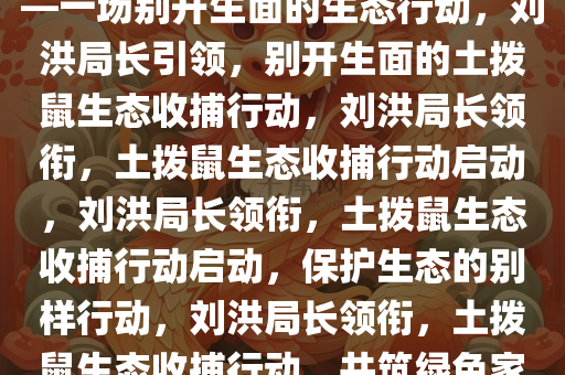 刘洪局长喊你来收土拨鼠了——一场别开生面的生态行动，刘洪局长引领，别开生面的土拨鼠生态收捕行动，刘洪局长领衔，土拨鼠生态收捕行动启动，刘洪局长领衔，土拨鼠生态收捕行动启动，保护生态的别样行动，刘洪局长领衔，土拨鼠生态收捕行动，共筑绿色家园