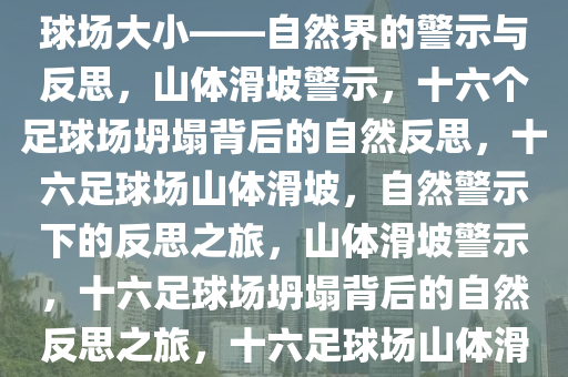 山体滑坡坍塌面积达十六个足球场大小——自然界的警示与反思，山体滑坡警示，十六个足球场坍塌背后的自然反思，十六足球场山体滑坡，自然警示下的反思之旅，山体滑坡警示，十六足球场坍塌背后的自然反思之旅，十六足球场山体滑坡，自然警示与深刻反思