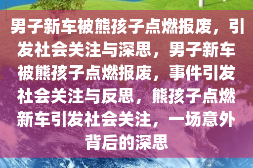 男子新车被熊孩子点燃报废，引发社会关注与深思，男子新车被熊孩子点燃报废，事件引发社会关注与反思，熊孩子点燃新车引发社会关注，一场意外背后的深思
