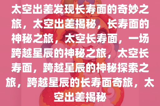 太空出差发现长寿面的奇妙之旅，太空出差揭秘，长寿面的神秘之旅，太空长寿面，一场跨越星辰的神秘之旅，太空长寿面，跨越星辰的神秘探索之旅，跨越星辰的长寿面奇旅，太空出差揭秘